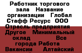 Работник торгового зала › Название организации ­ Глобал Стафф Ресурс, ООО › Отрасль предприятия ­ Другое › Минимальный оклад ­ 10 000 - Все города Работа » Вакансии   . Алтайский край,Славгород г.